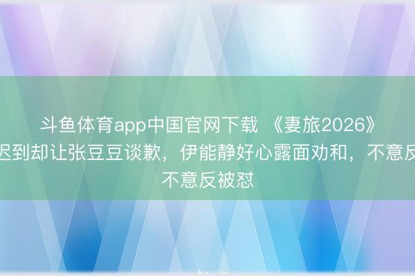 斗鱼体育app中国官网下载 《妻旅2026》孙杨迟到却让张豆豆谈歉，伊能静好心露面劝和，不意反被怼