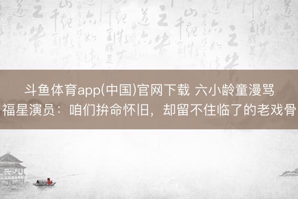 斗鱼体育app(中国)官网下载 六小龄童漫骂福星演员：咱们拚
