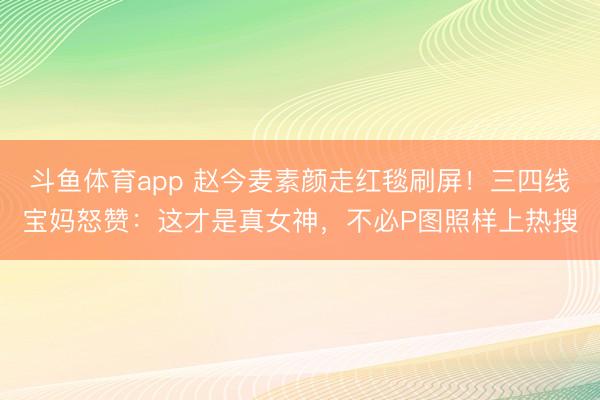 斗鱼体育app 赵今麦素颜走红毯刷屏！三四线宝妈怒赞：这才是