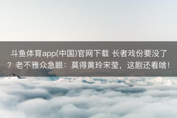 斗鱼体育app(中国)官网下载 长者戏份要没了？老不雅众急眼