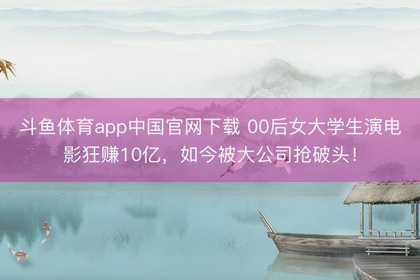 斗鱼体育app中国官网下载 00后女大学生演电影狂赚10亿，