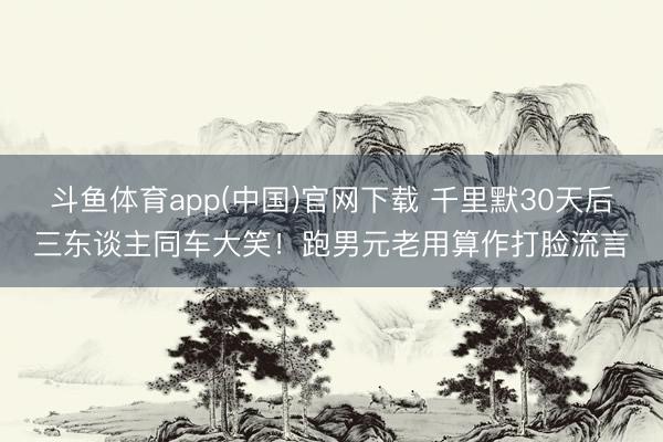 斗鱼体育app(中国)官网下载 千里默30天后三东谈主同车大笑！跑男元老用算作打脸流言