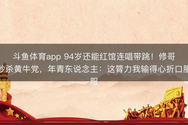 斗鱼体育app 94岁还能红馆连唱带跳！修哥秒杀黄牛党，年青东说念主：这膂力我输得心折口服