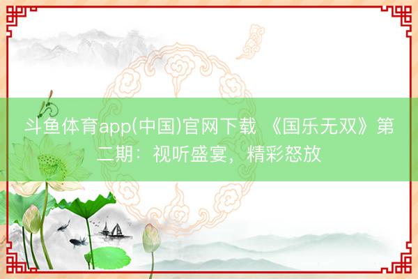 斗鱼体育app(中国)官网下载 《国乐无双》第二期：视听盛宴，精彩怒放