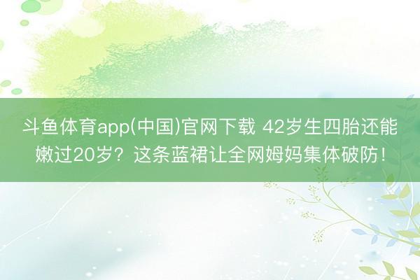 斗鱼体育app(中国)官网下载 42岁生四胎还能嫩过20岁？这条蓝裙让全网姆妈集体破防！