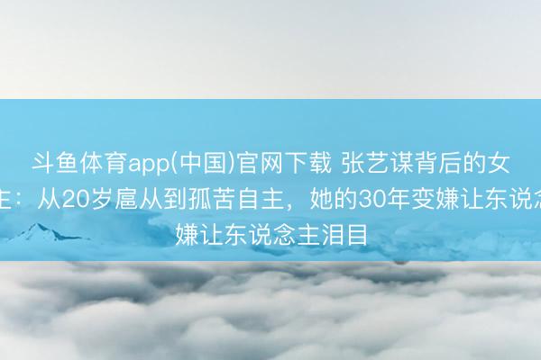 斗鱼体育app(中国)官网下载 张艺谋背后的女东说念主：从20岁扈从到孤苦自主，她的30年变嫌让东说念主泪目