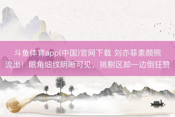 斗鱼体育app(中国)官网下载 刘亦菲素颜照流出！眼角细纹明晰可见，挑剔区却一边倒狂赞