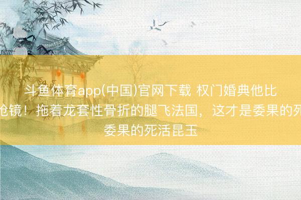 斗鱼体育app(中国)官网下载 权门婚典他比新郎更抢镜！拖着龙套性骨折的腿飞法国，这才是委果的死活昆玉