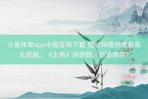 斗鱼体育app中国官网下载 现时网播热度最高五部剧,《主角》排倒数,你追哪部?