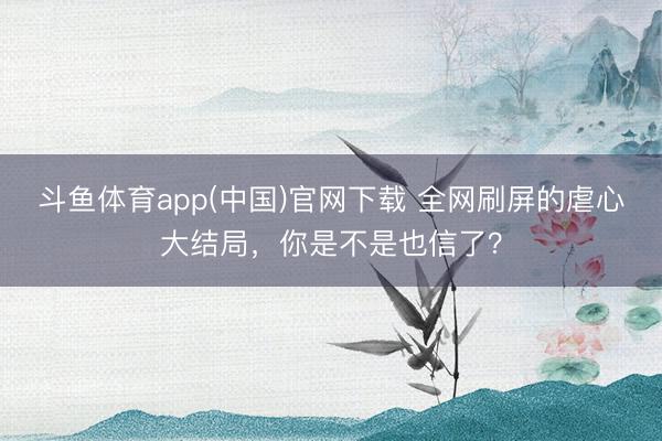 斗鱼体育app(中国)官网下载 全网刷屏的虐心大结局,你是不是也信了?