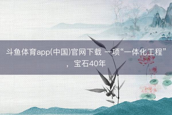 斗鱼体育app(中国)官网下载 一项“一体化工程”，宝石40年
