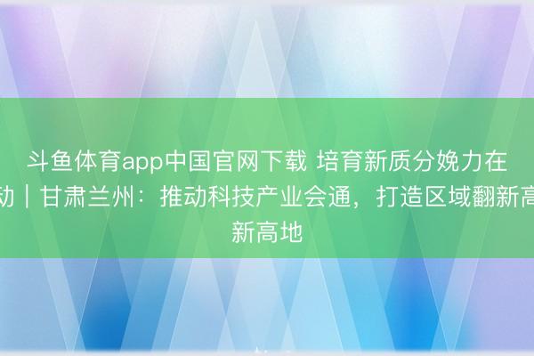 斗鱼体育app中国官网下载 培育新质分娩力在活动|甘肃兰州:推动科技产业会通,打造区域翻新高地