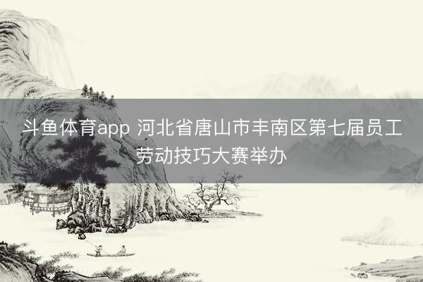斗鱼体育app 河北省唐山市丰南区第七届员工劳动技巧大赛举办