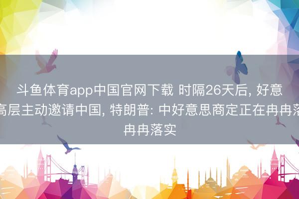 斗鱼体育app中国官网下载 时隔26天后， 好意思高层主动邀请中国， 特朗普: 中好意思商定正在冉冉落实