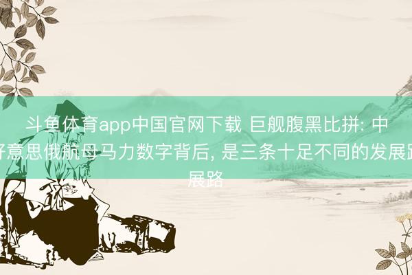 斗鱼体育app中国官网下载 巨舰腹黑比拼: 中好意思俄航母马力数字背后， 是三条十足不同的发展路