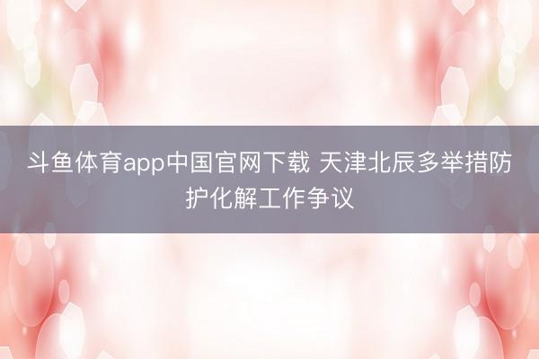 斗鱼体育app中国官网下载 天津北辰多举措防护化解工作争议