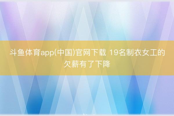 斗鱼体育app(中国)官网下载 19名制衣女工的欠薪有了下降