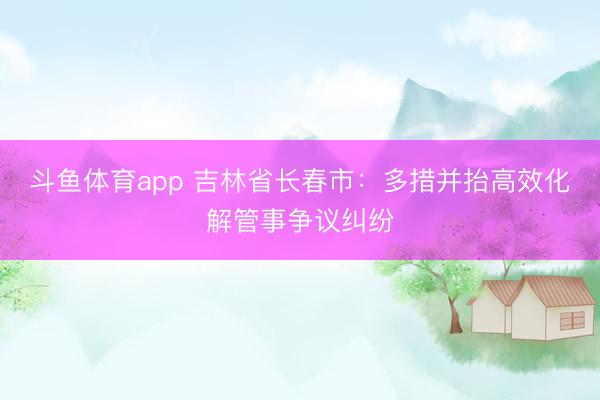 斗鱼体育app 吉林省长春市：多措并抬高效化解管事争议纠纷