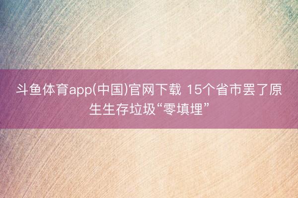 斗鱼体育app(中国)官网下载 15个省市罢了原生生存垃圾“零填埋”