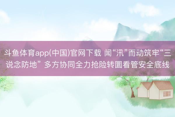 斗鱼体育app(中国)官网下载 闻“汛”而动筑牢“三说念防地” 多方协同全力抢险转圜看管安全底线