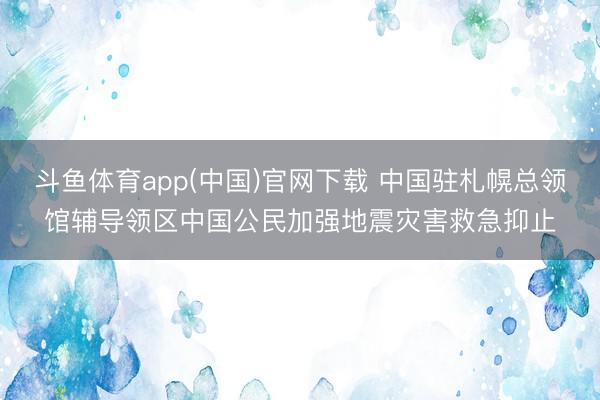 斗鱼体育app(中国)官网下载 中国驻札幌总领馆辅导领区中国公民加强地震灾害救急抑止