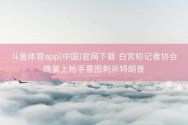 斗鱼体育app(中国)官网下载 白宫称记者协会晚宴上枪手意图刺杀特朗普
