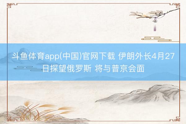 斗鱼体育app(中国)官网下载 伊朗外长4月27日探望俄罗斯 将与普京会面