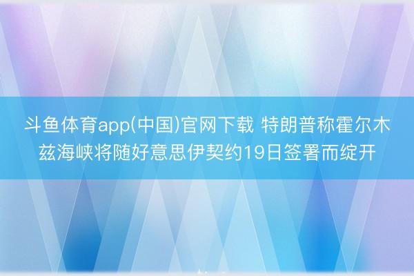 斗鱼体育app(中国)官网下载 特朗普称霍尔木兹海峡将随好意思伊契约19日签署而绽开
