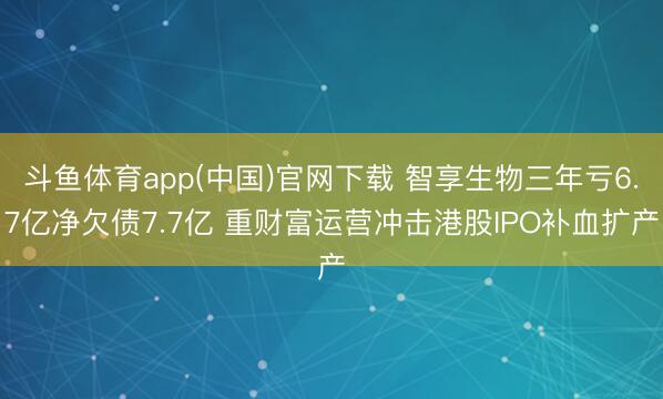 斗鱼体育app(中国)官网下载 智享生物三年亏6.7亿净欠债7.7亿 重财富运营冲击港股IPO补血扩产