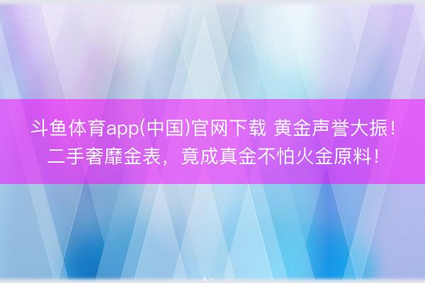 斗鱼体育app(中国)官网下载 黄金声誉大振！二手奢靡金表，竟成真金不怕火金原料！