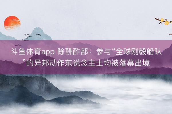 斗鱼体育app 除酬酢部：参与“全球刚毅船队”的异邦动作东说念主士均被落幕出境