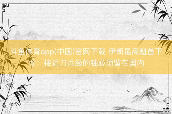 斗鱼体育app(中国)官网下载 伊朗最高魁首下令：接近刀兵级的铀必须留在国内