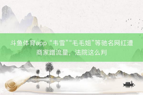斗鱼体育app “韦雪”“毛毛姐”等驰名网红遭商家蹭流量，法院这么判