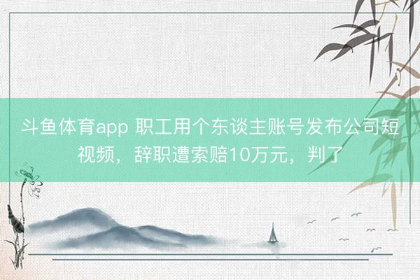 斗鱼体育app 职工用个东谈主账号发布公司短视频，辞职遭索赔10万元，判了