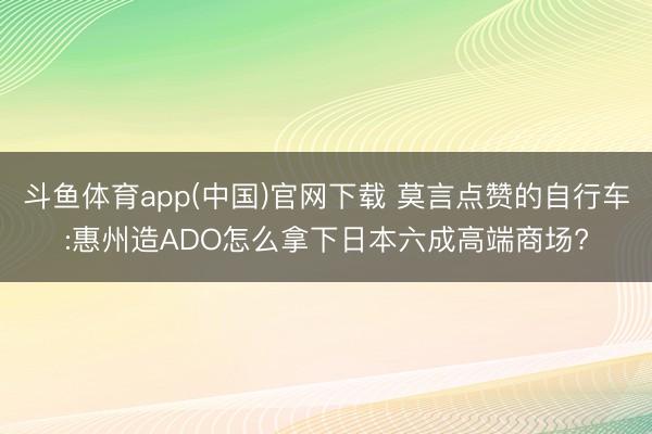 斗鱼体育app(中国)官网下载 莫言点赞的自行车:惠州造ADO怎么拿下日本六成高端商场?