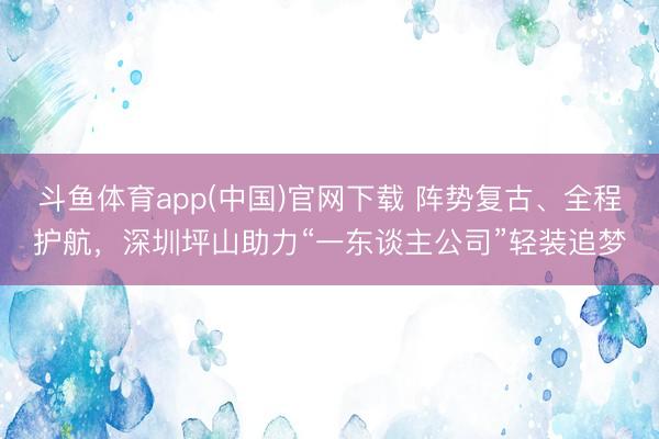 斗鱼体育app(中国)官网下载 阵势复古、全程护航，深圳坪山助力“一东谈主公司”轻装追梦