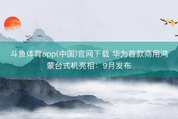 斗鱼体育app(中国)官网下载 华为首款商用鸿蒙台式机亮相：9月发布