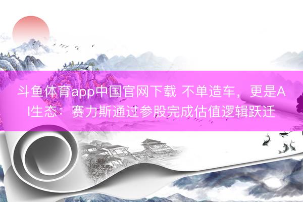 斗鱼体育app中国官网下载 不单造车，更是AI生态：赛力斯通过参股完成估值逻辑跃迁