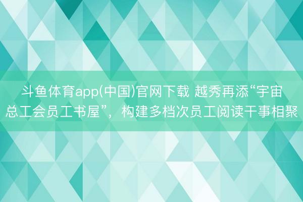 斗鱼体育app(中国)官网下载 越秀再添“宇宙总工会员工书屋”，构建多档次员工阅读干事相聚