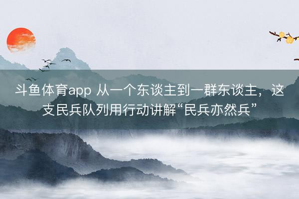 斗鱼体育app 从一个东谈主到一群东谈主,这支民兵队列用行动讲解“民兵亦然兵”
