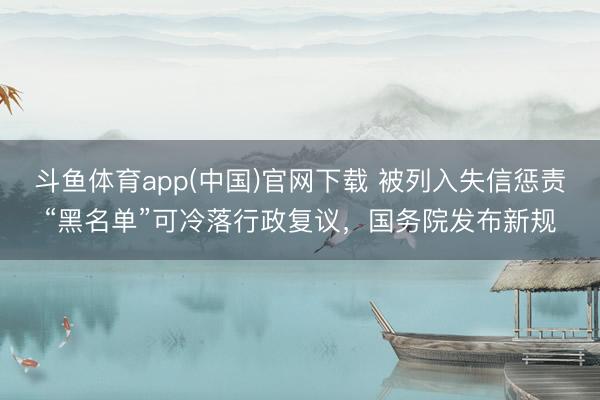 斗鱼体育app(中国)官网下载 被列入失信惩责“黑名单”可冷落行政复议,国务院发布新规