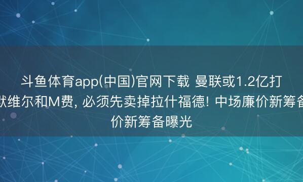 斗鱼体育app(中国)官网下载 曼联或1.2亿打包萨默维尔和M费， 必须先卖掉拉什福德! 中场廉价新筹备曝光