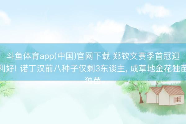 斗鱼体育app(中国)官网下载 郑钦文赛季首冠迎利好! 诺丁汉前八种子仅剩3东谈主， 成草地金花独苗