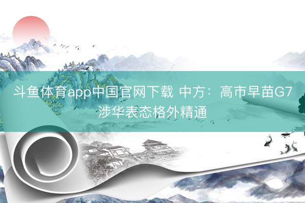 斗鱼体育app中国官网下载 中方：高市早苗G7涉华表态格外精通