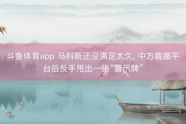 斗鱼体育app 马科斯还没满足太久， 中方裁撤平台后反手甩出一张“警示牌”