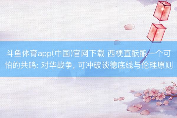 斗鱼体育app(中国)官网下载 西梗直酝酿一个可怕的共鸣: 对华战争， 可冲破谈德底线与伦理原则
