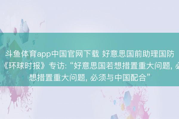 斗鱼体育app中国官网下载 好意思国前助理国防部长傅立民接受《环球时报》专访: “好意思国若想措置重大问题， 必须与中国配合”