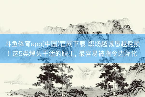 斗鱼体育app(中国)官网下载 职场越诚恳越耗损! 这5类埋头干活的职工， 最容易被指令边际化