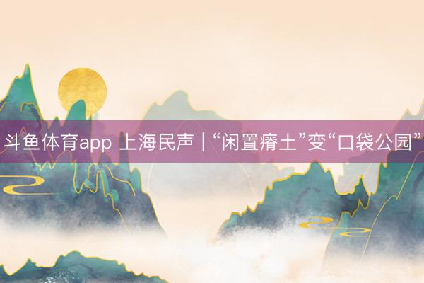 斗鱼体育app 上海民声 | “闲置瘠土”变“口袋公园”