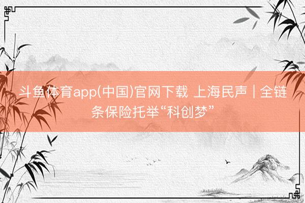 斗鱼体育app(中国)官网下载 上海民声 | 全链条保险托举“科创梦”